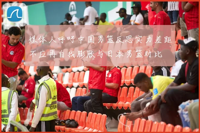 媒体人呼吁中国男篮反思实力差距不应再自我膨胀与日本男篮对比