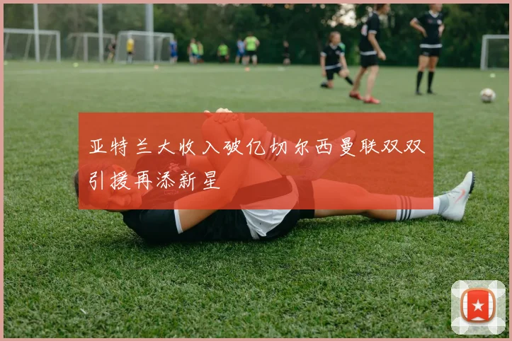 亚特兰大收入破亿切尔西曼联双双引援再添新星