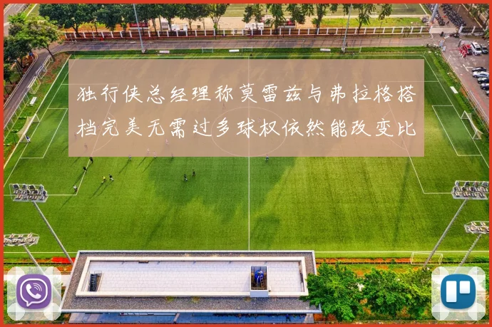 独行侠总经理称莫雷兹与弗拉格搭档完美无需过多球权依然能改变比赛局势