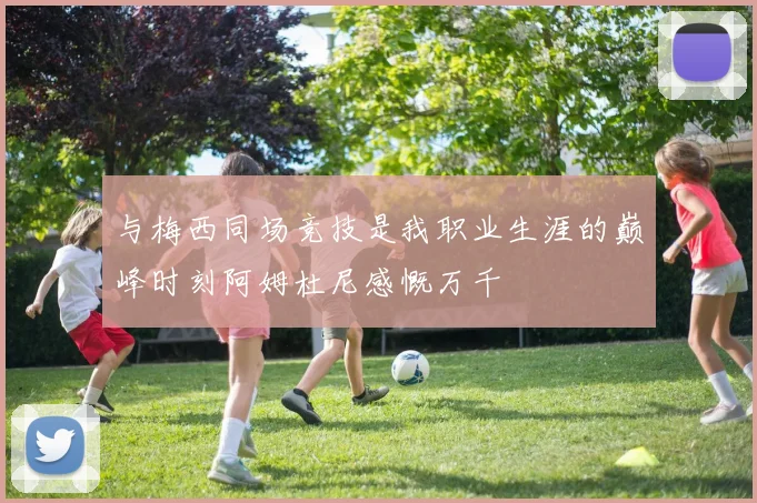 与梅西同场竞技是我职业生涯的巅峰时刻阿姆杜尼感慨万千