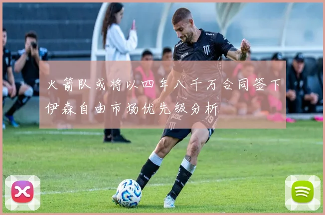 火箭队或将以四年八千万合同签下伊森自由市场优先级分析
