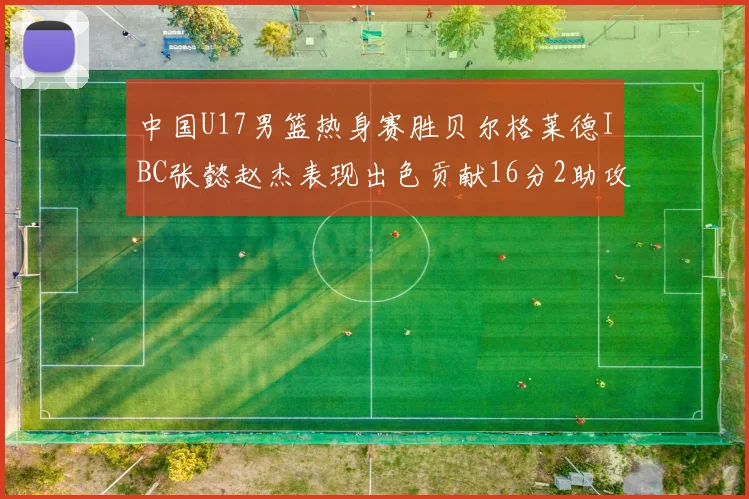 中国U17男篮热身赛胜贝尔格莱德IBC张懿赵杰表现出色贡献16分2助攻2抢断